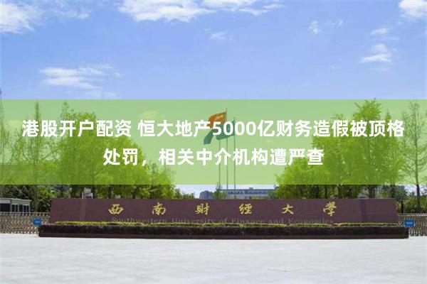 港股开户配资 恒大地产5000亿财务造假被顶格处罚，相关中介机构遭严查