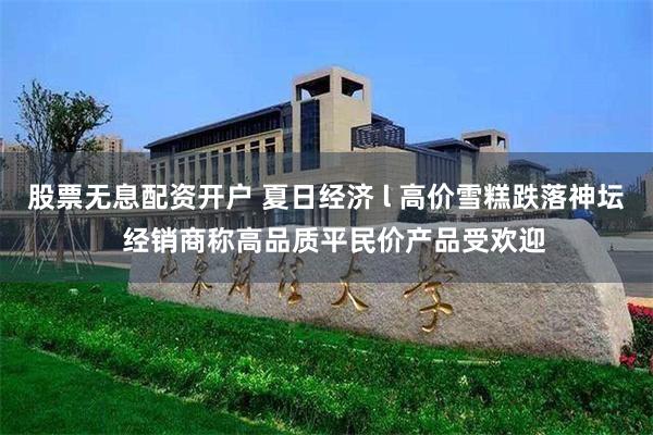 股票无息配资开户 夏日经济 l 高价雪糕跌落神坛  经销商称高品质平民价产品受欢迎