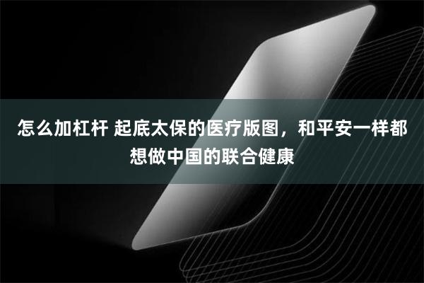 怎么加杠杆 起底太保的医疗版图，和平安一样都想做中国的联合健康