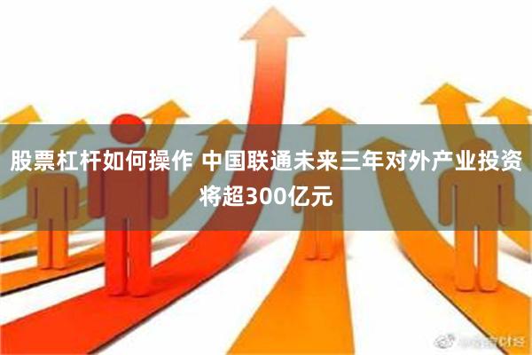 股票杠杆如何操作 中国联通未来三年对外产业投资将超300亿元