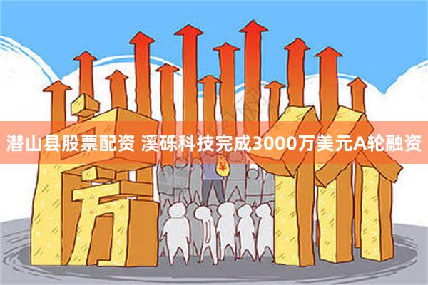 潜山县股票配资 溪砾科技完成3000万美元A轮融资