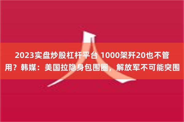 2023实盘炒股杠杆平台 1000架歼20也不管用？韩媒：美国拉隐身包围圈，解放军不可能突围