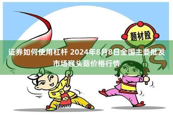 证券如何使用杠杆 2024年8月8日全国主要批发市场猴头菇价格行情