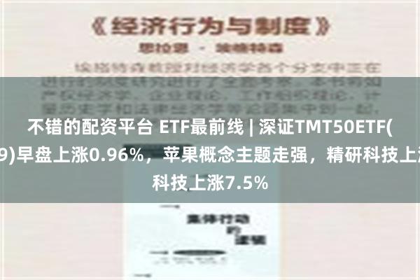 不错的配资平台 ETF最前线 | 深证TMT50ETF(159909)早盘上涨0.96%，苹果概念主题走强，精研科技上涨7.5%