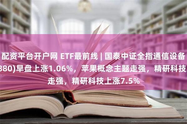 配资平台开户网 ETF最前线 | 国泰中证全指通信设备ETF(515880)早盘上涨1.06%，苹果概念主题走强，精研科技上涨7.5%