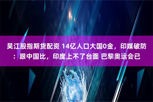 吴江股指期货配资 14亿人口大国0金，印媒破防：跟中国比，印度上不了台面 巴黎奥运会已