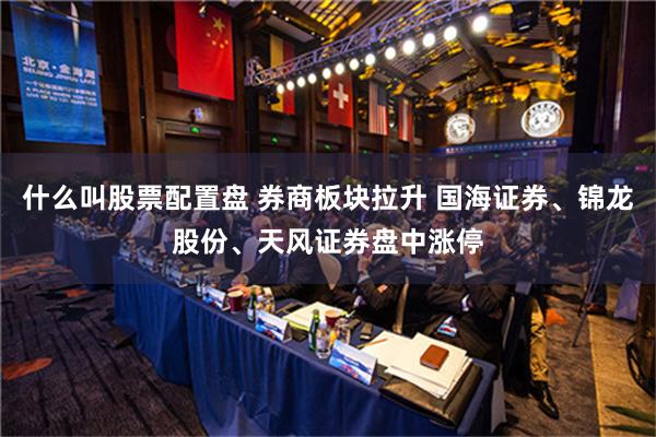 什么叫股票配置盘 券商板块拉升 国海证券、锦龙股份、天风证券盘中涨停