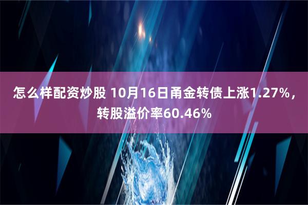 怎么样配资炒股 10月16日甬金转债上涨1.27%，转股溢价率60.46%