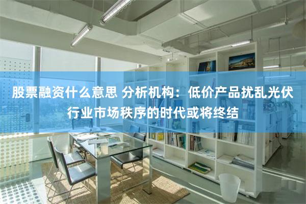 股票融资什么意思 分析机构：低价产品扰乱光伏行业市场秩序的时代或将终结