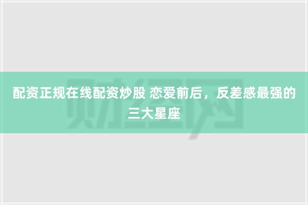 配资正规在线配资炒股 恋爱前后，反差感最强的三大星座