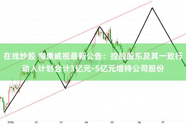 在线炒股 海康威视最新公告：控股股东及其一致行动人计划合计3亿元-5亿元增持公司股份