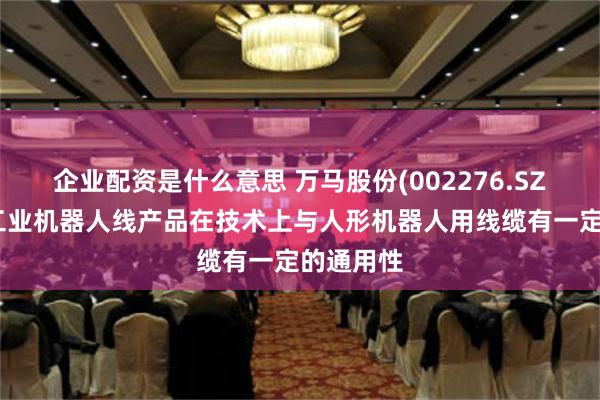 企业配资是什么意思 万马股份(002276.SZ)：公司工业机器人线产品在技术上与人形机器人用线缆有一定的通用性