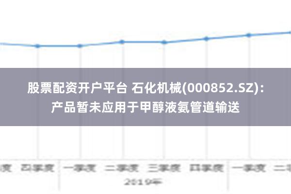 股票配资开户平台 石化机械(000852.SZ)：产品暂未应用于甲醇液氨管道输送