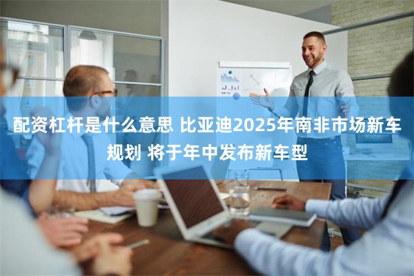 配资杠杆是什么意思 比亚迪2025年南非市场新车规划 将于年中发布新车型