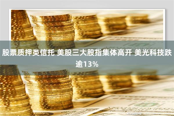 股票质押类信托 美股三大股指集体高开 美光科技跌逾13%