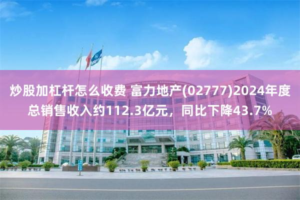 炒股加杠杆怎么收费 富力地产(02777)2024年度总销售收入约112.3亿元，同比下降43.7%