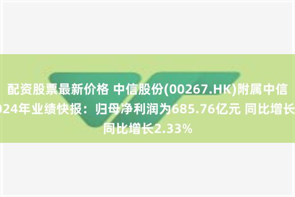 配资股票最新价格 中信股份(00267.HK)附属中信银行2024年业绩快报：归母净利润为685.76亿元 同比增长2.33%