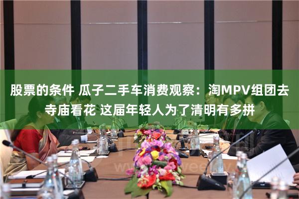 股票的条件 瓜子二手车消费观察：淘MPV组团去寺庙看花 这届年轻人为了清明有多拼