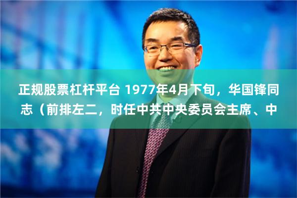 正规股票杠杆平台 1977年4月下旬，华国锋同志（前排左二，时任中共中央委员会主席、中