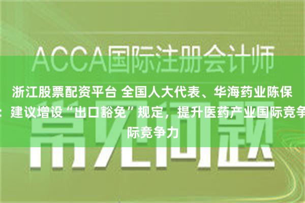 浙江股票配资平台 全国人大代表、华海药业陈保华：建议增设“出口豁免”规定，提升医药产业国际竞争力